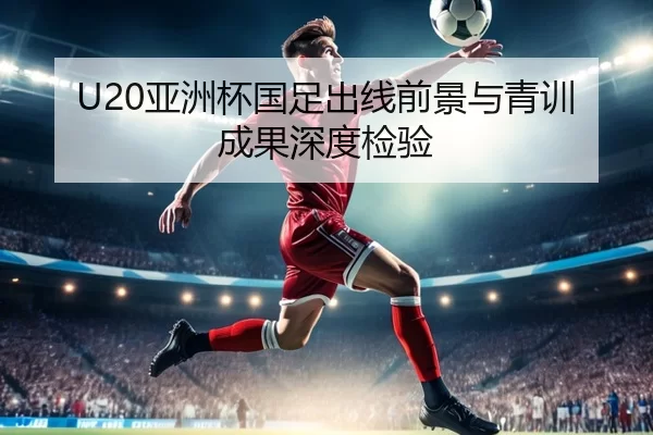 U20亚洲杯国足出线前景与青训成果深度检验