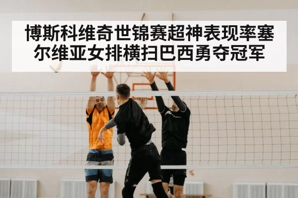 博斯科维奇世锦赛超神表现率塞尔维亚女排横扫巴西勇夺冠军