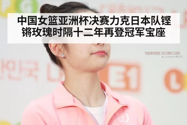 中国女篮亚洲杯决赛力克日本队铿锵玫瑰时隔十二年再登冠军宝座