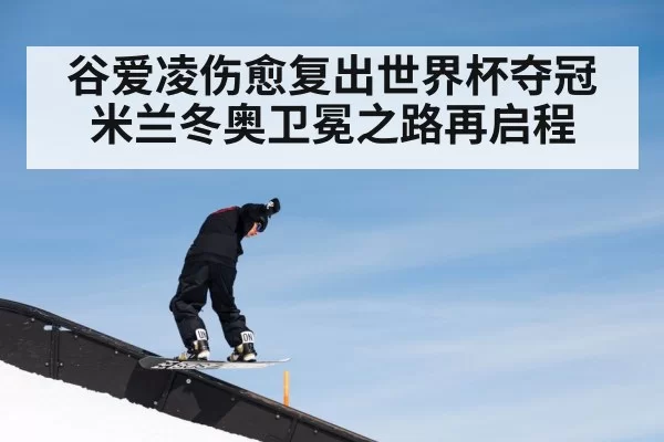 谷爱凌伤愈复出世界杯夺冠米兰冬奥卫冕之路再启程
