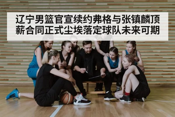 辽宁男篮官宣续约弗格与张镇麟顶薪合同正式尘埃落定球队未来可期