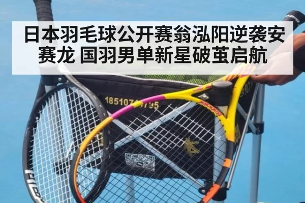 日本羽毛球公开赛翁泓阳逆袭安赛龙 国羽男单新星破茧启航