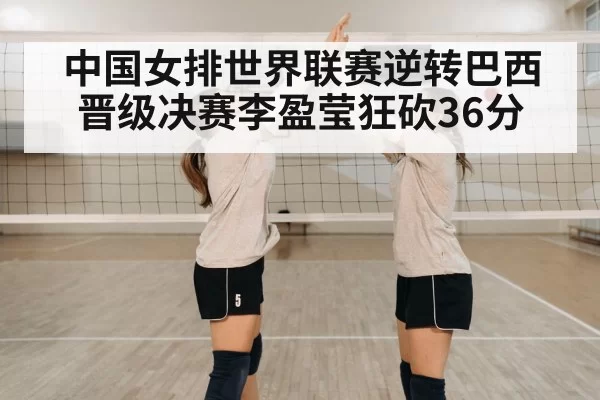 中国女排世界联赛逆转巴西晋级决赛李盈莹狂砍36分